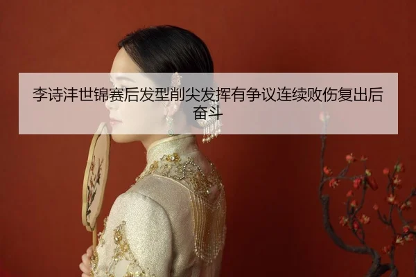 李诗沣世锦赛后发型削尖发挥有争议连续败伤复出后奋斗 - hth